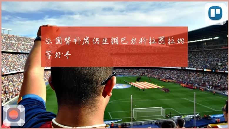法国替补席仍坐拥巴尔科拉图拉姆等好手