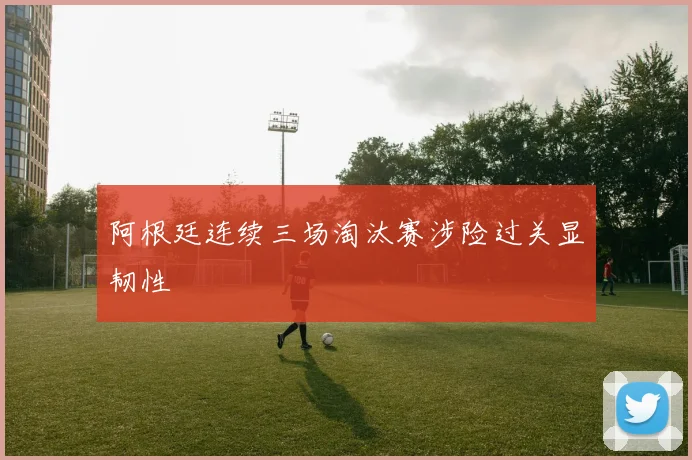 阿根廷连续三场淘汰赛涉险过关显韧性