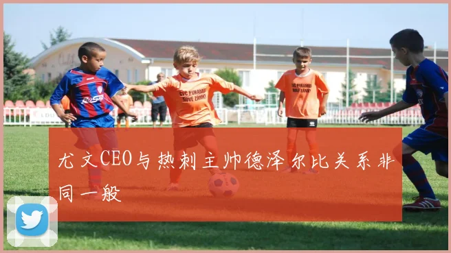 尤文CEO与热刺主帅德泽尔比关系非同一般