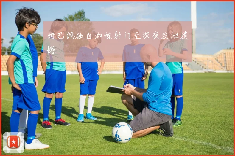 姆巴佩独自加练射门至深夜发泄遗憾